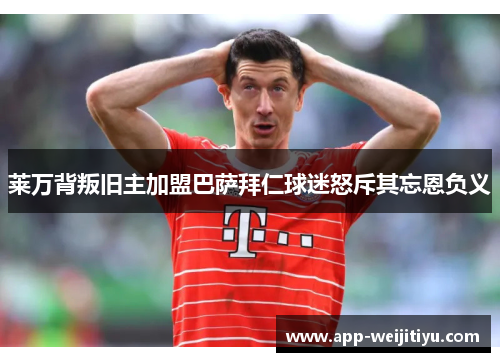 莱万背叛旧主加盟巴萨拜仁球迷怒斥其忘恩负义
