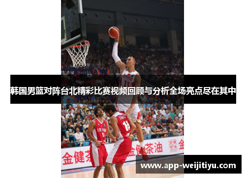 韩国男篮对阵台北精彩比赛视频回顾与分析全场亮点尽在其中